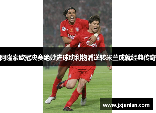 阿隆索欧冠决赛绝妙进球助利物浦逆转米兰成就经典传奇