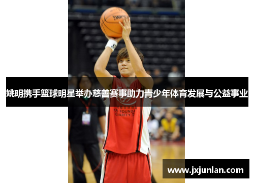 姚明携手篮球明星举办慈善赛事助力青少年体育发展与公益事业