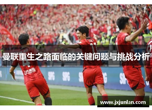 曼联重生之路面临的关键问题与挑战分析