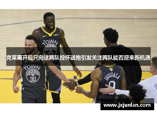 克莱离开后只向这两队投怀送抱引发关注两队能否迎来新机遇