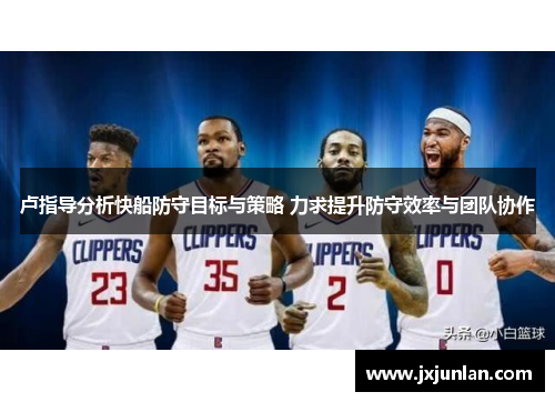 卢指导分析快船防守目标与策略 力求提升防守效率与团队协作