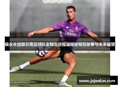 侯永永加盟云南足球队全程追踪报道揭秘背后故事与未来展望