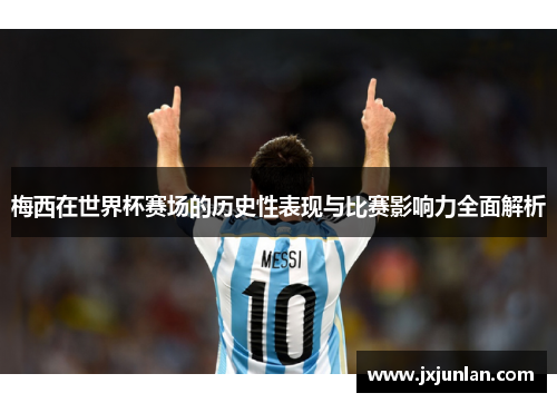梅西在世界杯赛场的历史性表现与比赛影响力全面解析