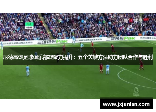 厄德高谈足球俱乐部凝聚力提升：五个关键方法助力团队合作与胜利