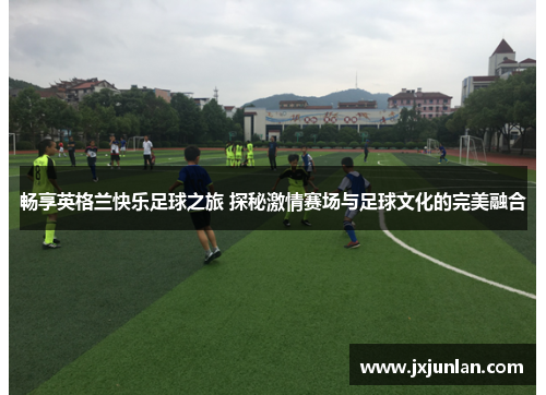 畅享英格兰快乐足球之旅 探秘激情赛场与足球文化的完美融合