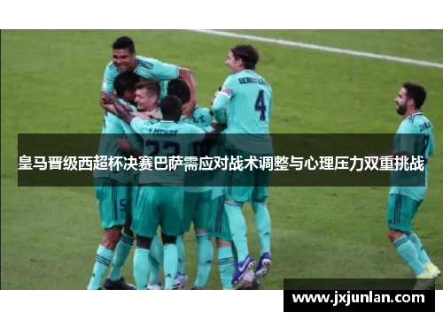 皇马晋级西超杯决赛巴萨需应对战术调整与心理压力双重挑战