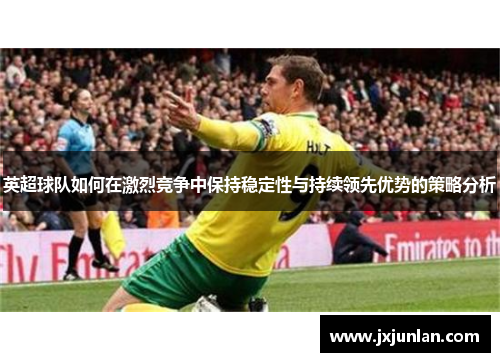 英超球队如何在激烈竞争中保持稳定性与持续领先优势的策略分析
